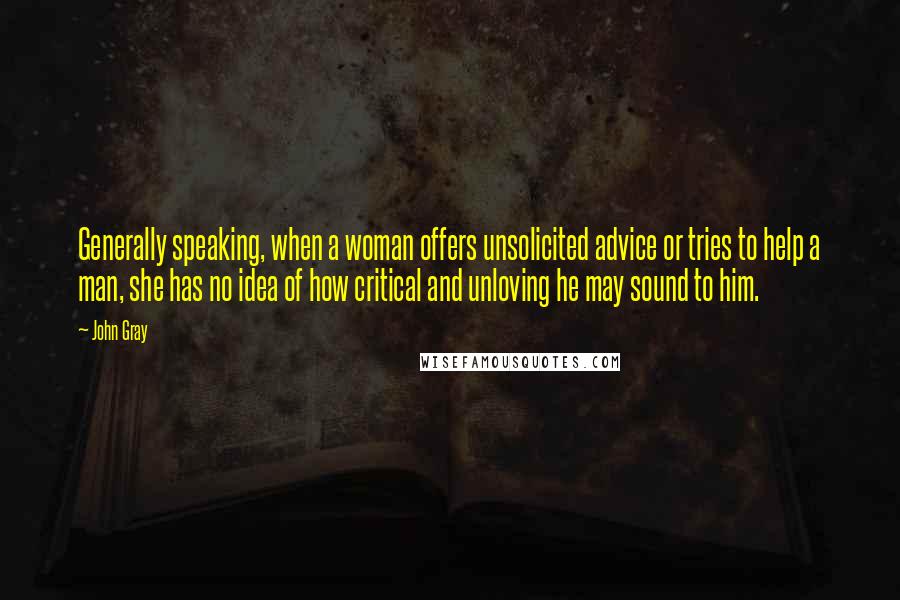 John Gray Quotes: Generally speaking, when a woman offers unsolicited advice or tries to help a man, she has no idea of how critical and unloving he may sound to him.