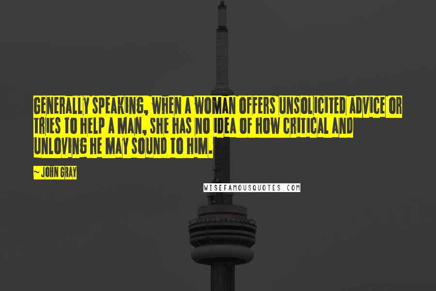 John Gray Quotes: Generally speaking, when a woman offers unsolicited advice or tries to help a man, she has no idea of how critical and unloving he may sound to him.