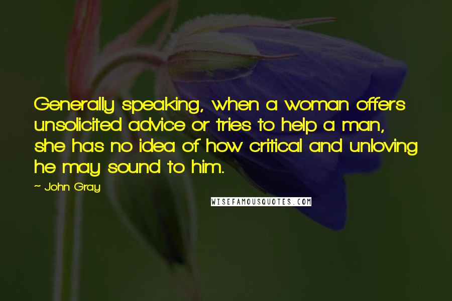 John Gray Quotes: Generally speaking, when a woman offers unsolicited advice or tries to help a man, she has no idea of how critical and unloving he may sound to him.