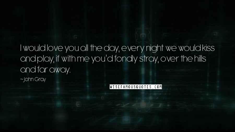 John Gray Quotes: I would love you all the day, every night we would kiss and play, if with me you'd fondly stray, over the hills and far away.
