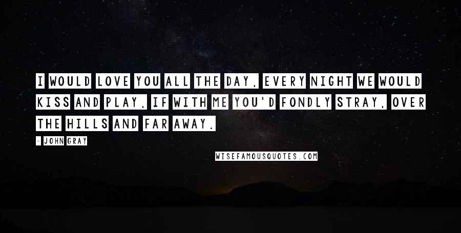 John Gray Quotes: I would love you all the day, every night we would kiss and play, if with me you'd fondly stray, over the hills and far away.