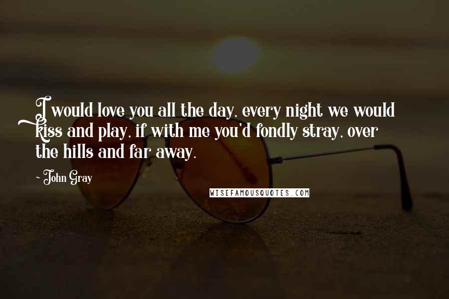 John Gray Quotes: I would love you all the day, every night we would kiss and play, if with me you'd fondly stray, over the hills and far away.