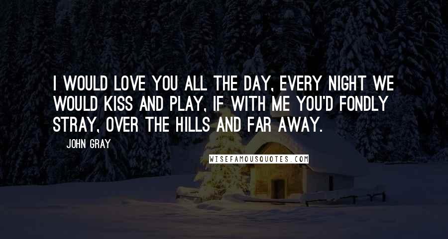 John Gray Quotes: I would love you all the day, every night we would kiss and play, if with me you'd fondly stray, over the hills and far away.