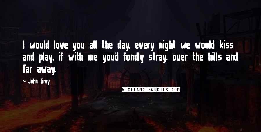 John Gray Quotes: I would love you all the day, every night we would kiss and play, if with me you'd fondly stray, over the hills and far away.