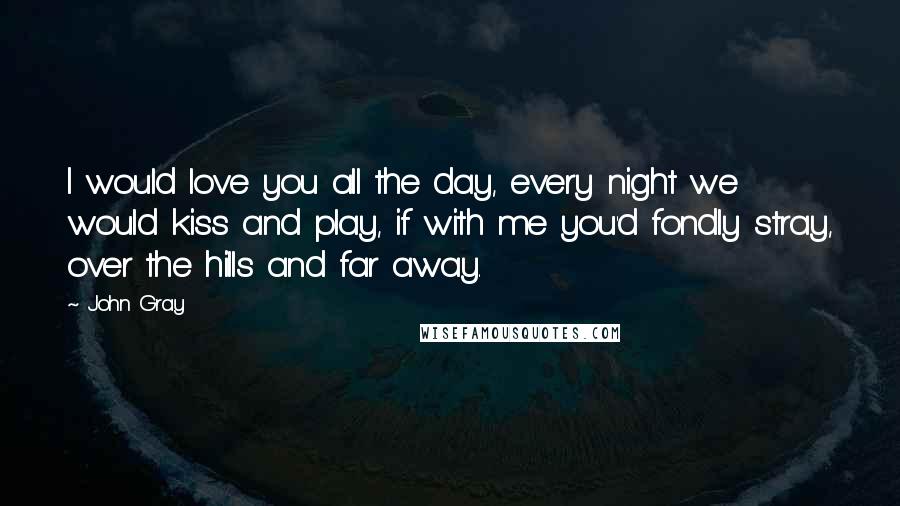John Gray Quotes: I would love you all the day, every night we would kiss and play, if with me you'd fondly stray, over the hills and far away.