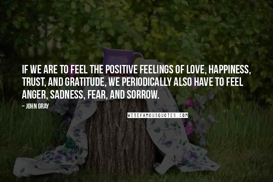 John Gray Quotes: If we are to feel the positive feelings of love, happiness, trust, and gratitude, we periodically also have to feel anger, sadness, fear, and sorrow.