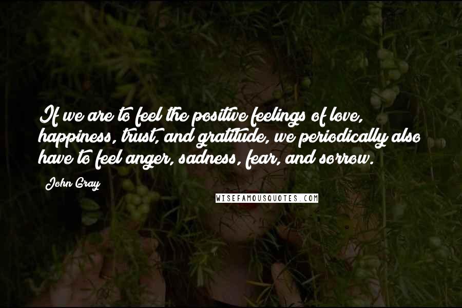 John Gray Quotes: If we are to feel the positive feelings of love, happiness, trust, and gratitude, we periodically also have to feel anger, sadness, fear, and sorrow.