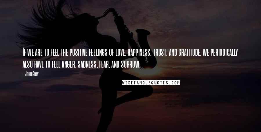 John Gray Quotes: If we are to feel the positive feelings of love, happiness, trust, and gratitude, we periodically also have to feel anger, sadness, fear, and sorrow.