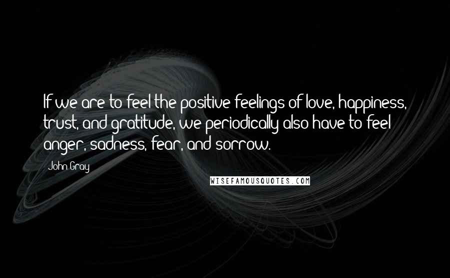 John Gray Quotes: If we are to feel the positive feelings of love, happiness, trust, and gratitude, we periodically also have to feel anger, sadness, fear, and sorrow.