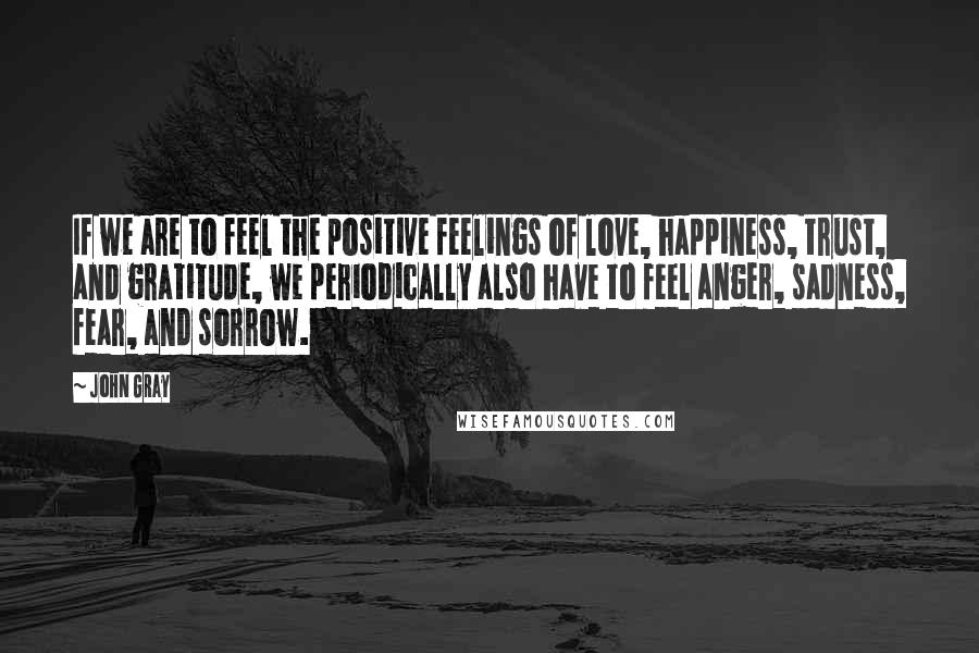 John Gray Quotes: If we are to feel the positive feelings of love, happiness, trust, and gratitude, we periodically also have to feel anger, sadness, fear, and sorrow.