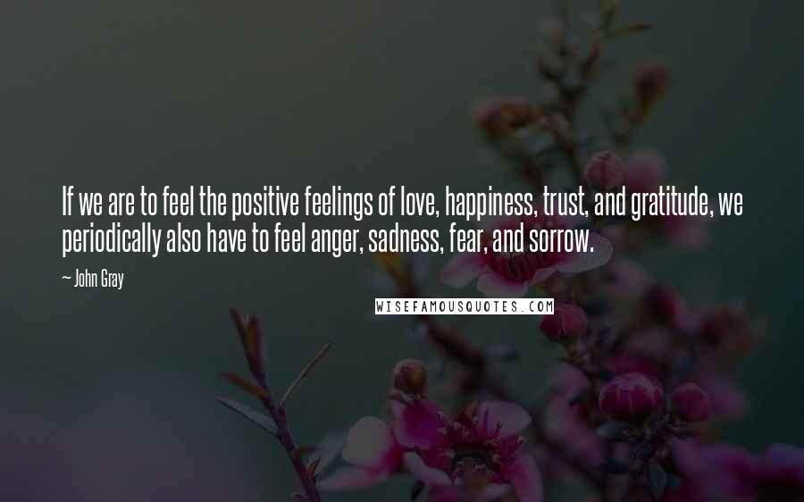 John Gray Quotes: If we are to feel the positive feelings of love, happiness, trust, and gratitude, we periodically also have to feel anger, sadness, fear, and sorrow.