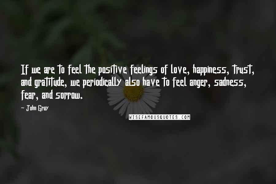 John Gray Quotes: If we are to feel the positive feelings of love, happiness, trust, and gratitude, we periodically also have to feel anger, sadness, fear, and sorrow.