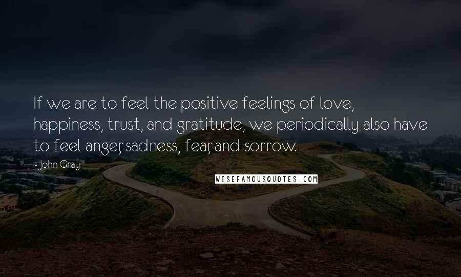 John Gray Quotes: If we are to feel the positive feelings of love, happiness, trust, and gratitude, we periodically also have to feel anger, sadness, fear, and sorrow.