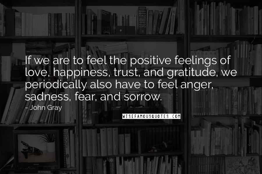 John Gray Quotes: If we are to feel the positive feelings of love, happiness, trust, and gratitude, we periodically also have to feel anger, sadness, fear, and sorrow.