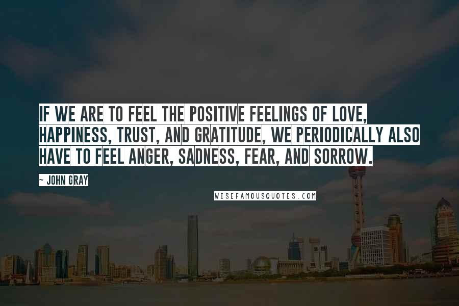 John Gray Quotes: If we are to feel the positive feelings of love, happiness, trust, and gratitude, we periodically also have to feel anger, sadness, fear, and sorrow.