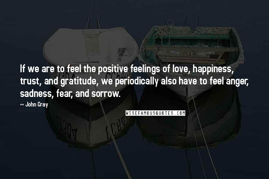 John Gray Quotes: If we are to feel the positive feelings of love, happiness, trust, and gratitude, we periodically also have to feel anger, sadness, fear, and sorrow.