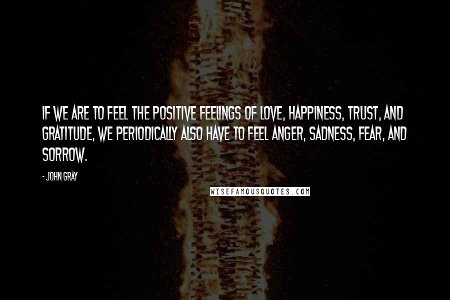 John Gray Quotes: If we are to feel the positive feelings of love, happiness, trust, and gratitude, we periodically also have to feel anger, sadness, fear, and sorrow.