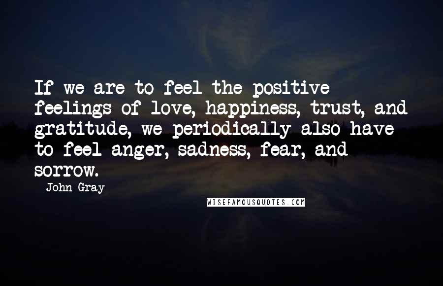 John Gray Quotes: If we are to feel the positive feelings of love, happiness, trust, and gratitude, we periodically also have to feel anger, sadness, fear, and sorrow.