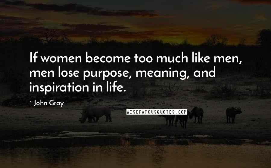 John Gray Quotes: If women become too much like men, men lose purpose, meaning, and inspiration in life.
