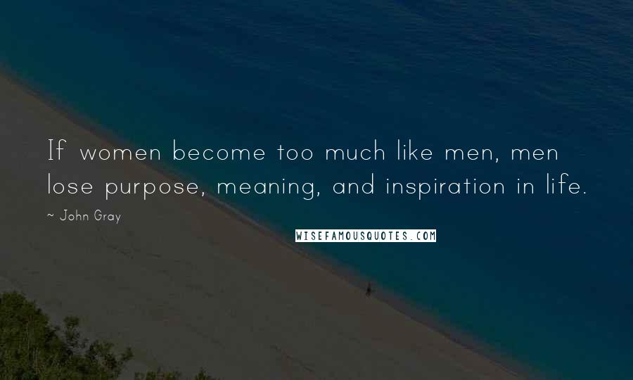 John Gray Quotes: If women become too much like men, men lose purpose, meaning, and inspiration in life.