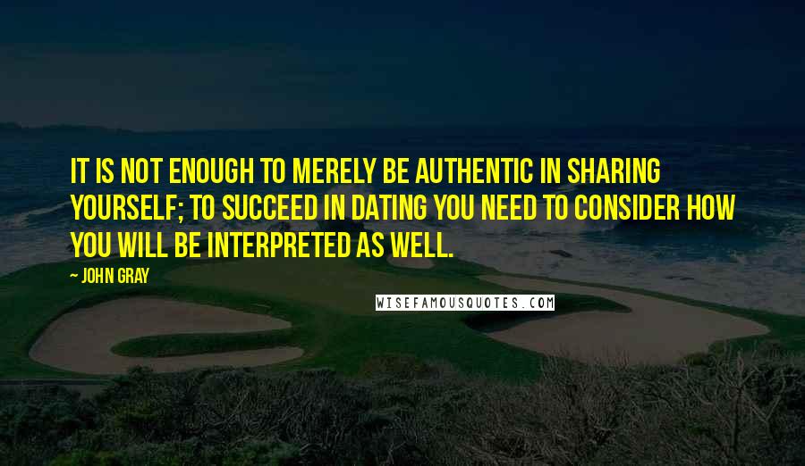 John Gray Quotes: It is not enough to merely be authentic in sharing yourself; to succeed in dating you need to consider how you will be interpreted as well.