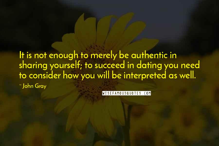 John Gray Quotes: It is not enough to merely be authentic in sharing yourself; to succeed in dating you need to consider how you will be interpreted as well.