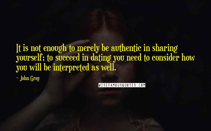 John Gray Quotes: It is not enough to merely be authentic in sharing yourself; to succeed in dating you need to consider how you will be interpreted as well.