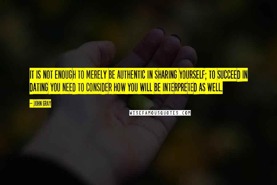 John Gray Quotes: It is not enough to merely be authentic in sharing yourself; to succeed in dating you need to consider how you will be interpreted as well.