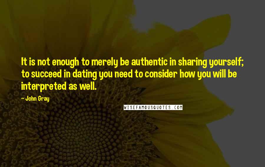 John Gray Quotes: It is not enough to merely be authentic in sharing yourself; to succeed in dating you need to consider how you will be interpreted as well.