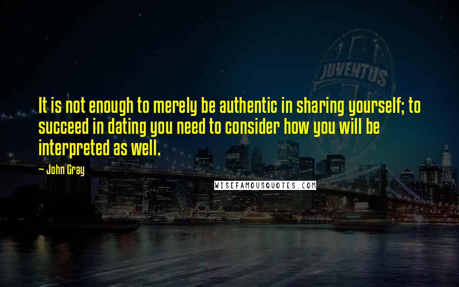 John Gray Quotes: It is not enough to merely be authentic in sharing yourself; to succeed in dating you need to consider how you will be interpreted as well.