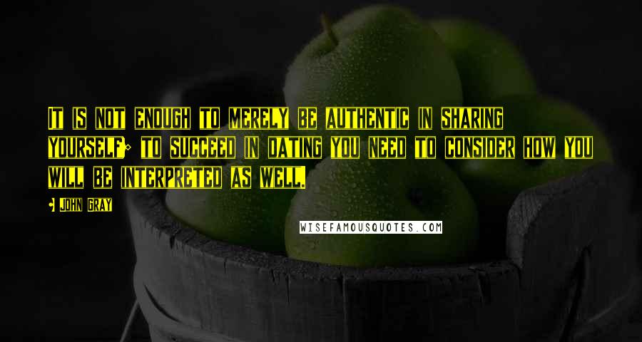 John Gray Quotes: It is not enough to merely be authentic in sharing yourself; to succeed in dating you need to consider how you will be interpreted as well.