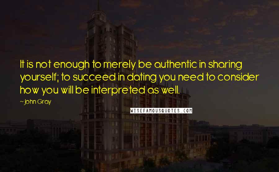 John Gray Quotes: It is not enough to merely be authentic in sharing yourself; to succeed in dating you need to consider how you will be interpreted as well.