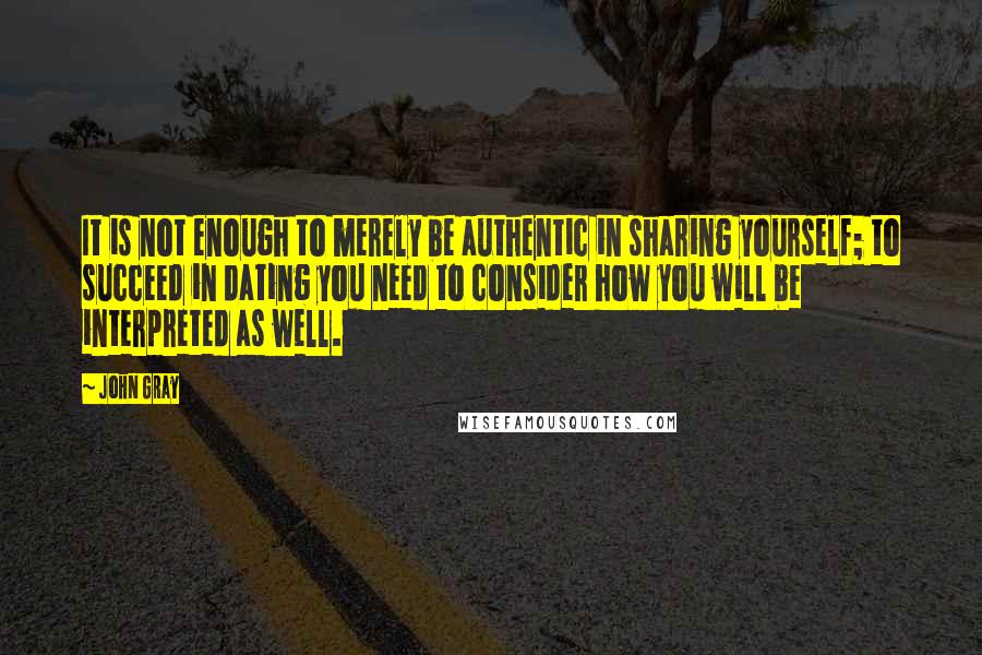 John Gray Quotes: It is not enough to merely be authentic in sharing yourself; to succeed in dating you need to consider how you will be interpreted as well.