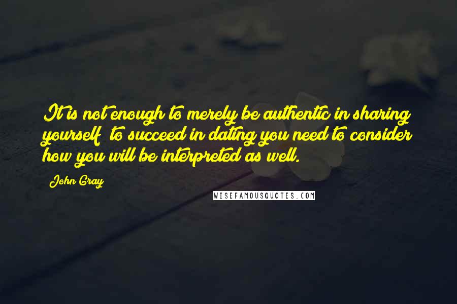 John Gray Quotes: It is not enough to merely be authentic in sharing yourself; to succeed in dating you need to consider how you will be interpreted as well.