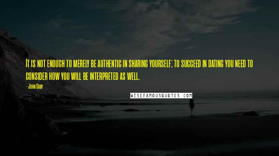 John Gray Quotes: It is not enough to merely be authentic in sharing yourself; to succeed in dating you need to consider how you will be interpreted as well.