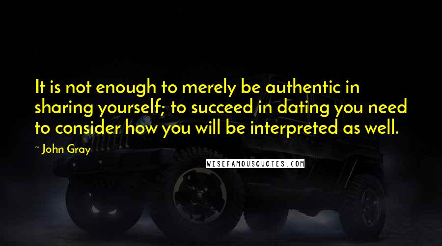 John Gray Quotes: It is not enough to merely be authentic in sharing yourself; to succeed in dating you need to consider how you will be interpreted as well.