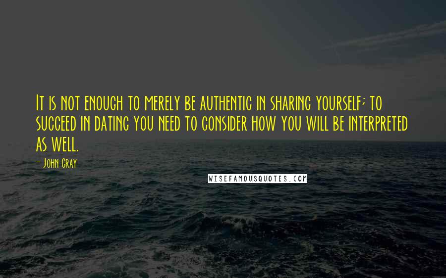 John Gray Quotes: It is not enough to merely be authentic in sharing yourself; to succeed in dating you need to consider how you will be interpreted as well.