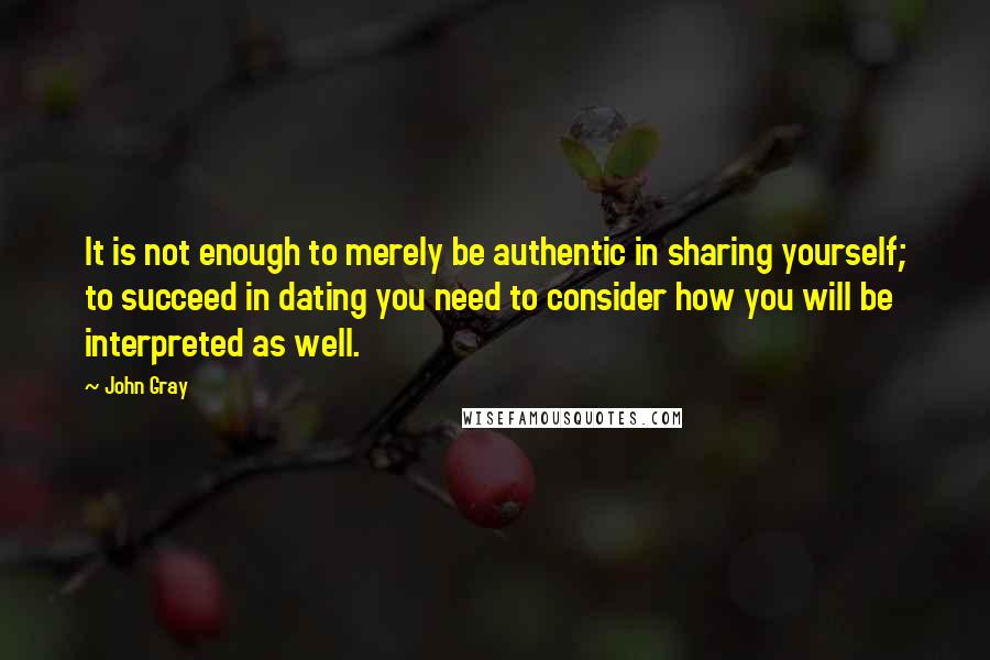 John Gray Quotes: It is not enough to merely be authentic in sharing yourself; to succeed in dating you need to consider how you will be interpreted as well.