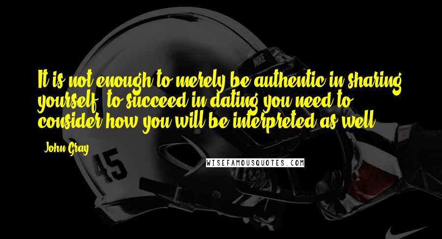 John Gray Quotes: It is not enough to merely be authentic in sharing yourself; to succeed in dating you need to consider how you will be interpreted as well.