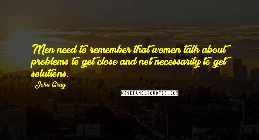 John Gray Quotes: Men need to remember that women talk about problems to get close and not necessarily to get solutions.