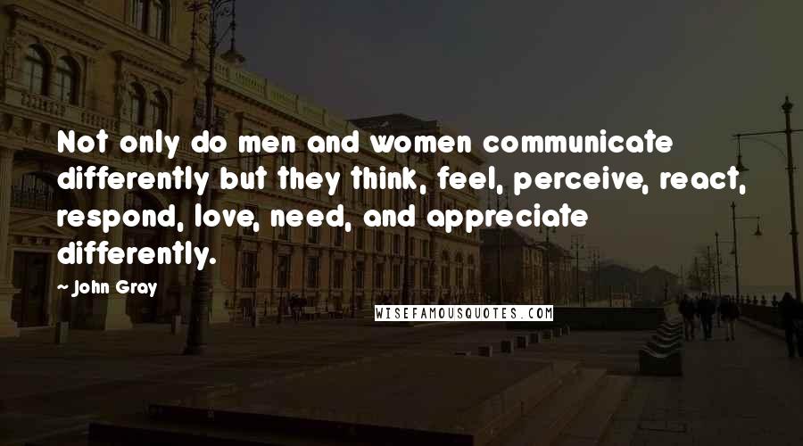 John Gray Quotes: Not only do men and women communicate differently but they think, feel, perceive, react, respond, love, need, and appreciate differently.