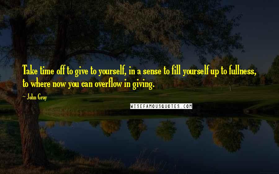 John Gray Quotes: Take time off to give to yourself, in a sense to fill yourself up to fullness, to where now you can overflow in giving.