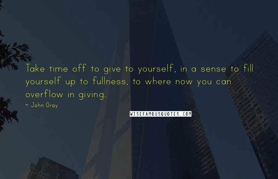 John Gray Quotes: Take time off to give to yourself, in a sense to fill yourself up to fullness, to where now you can overflow in giving.