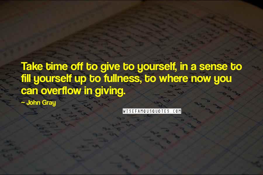 John Gray Quotes: Take time off to give to yourself, in a sense to fill yourself up to fullness, to where now you can overflow in giving.