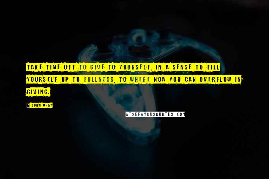 John Gray Quotes: Take time off to give to yourself, in a sense to fill yourself up to fullness, to where now you can overflow in giving.