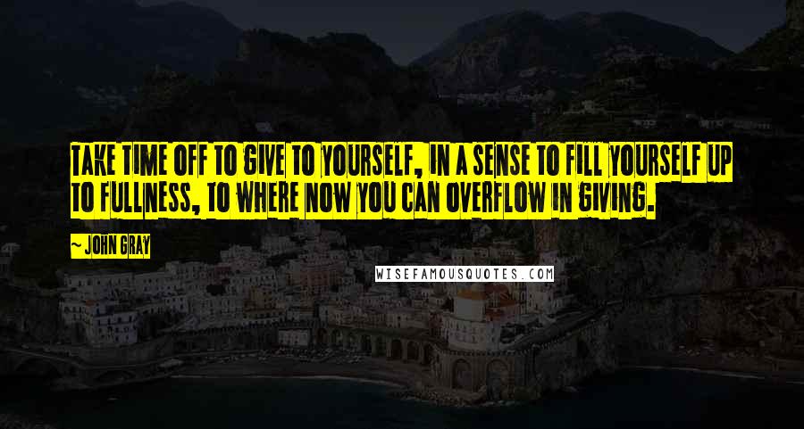 John Gray Quotes: Take time off to give to yourself, in a sense to fill yourself up to fullness, to where now you can overflow in giving.