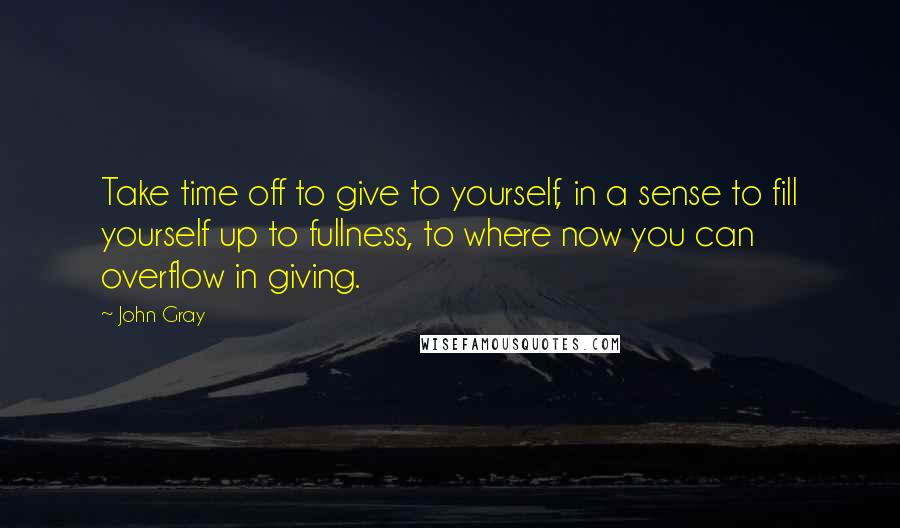 John Gray Quotes: Take time off to give to yourself, in a sense to fill yourself up to fullness, to where now you can overflow in giving.