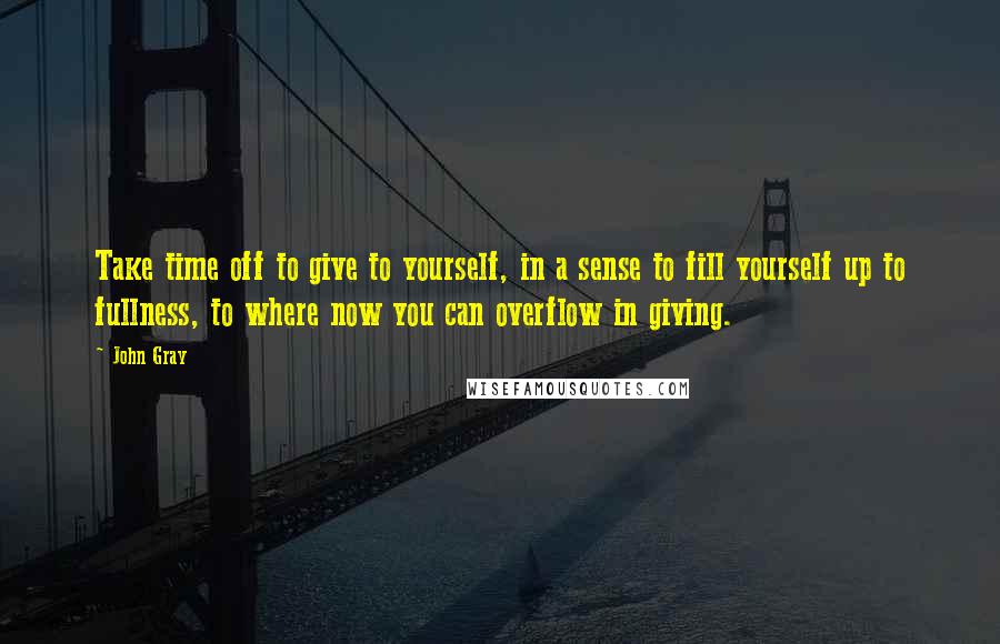 John Gray Quotes: Take time off to give to yourself, in a sense to fill yourself up to fullness, to where now you can overflow in giving.