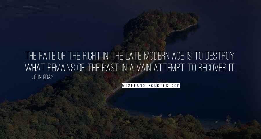 John Gray Quotes: The fate of the Right in the late modern age is to destroy what remains of the past in a vain attempt to recover it.