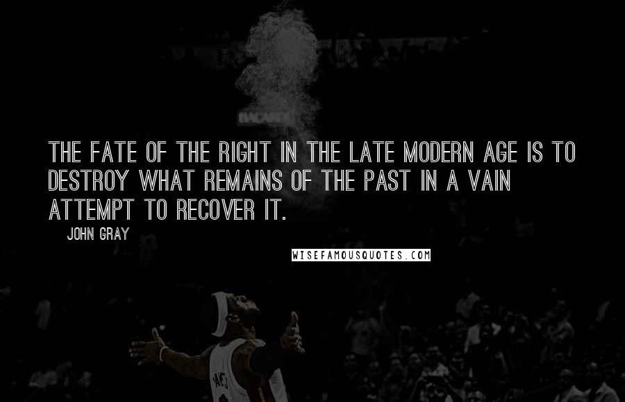 John Gray Quotes: The fate of the Right in the late modern age is to destroy what remains of the past in a vain attempt to recover it.